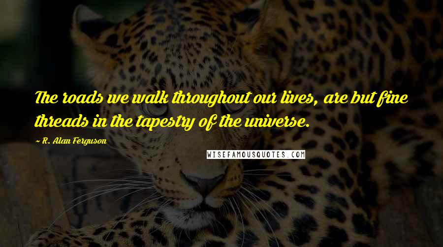 R. Alan Ferguson Quotes: The roads we walk throughout our lives, are but fine threads in the tapestry of the universe.