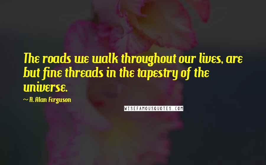 R. Alan Ferguson Quotes: The roads we walk throughout our lives, are but fine threads in the tapestry of the universe.