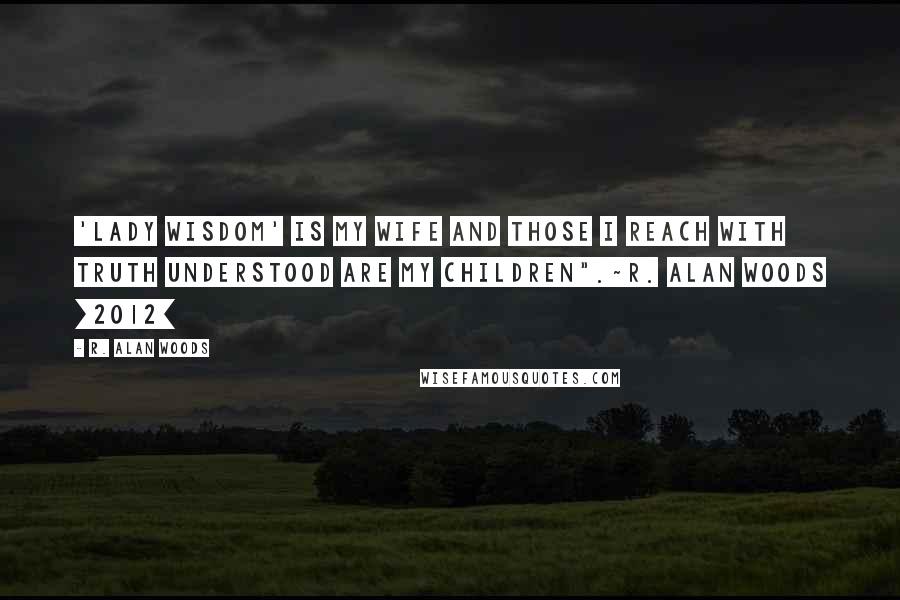 R. Alan Woods Quotes: 'Lady Wisdom' is my wife and those I reach with Truth understood are my children".~R. Alan Woods [2012]