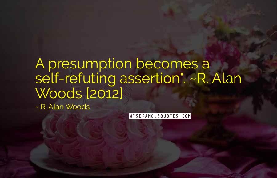 R. Alan Woods Quotes: A presumption becomes a self-refuting assertion". ~R. Alan Woods [2012]