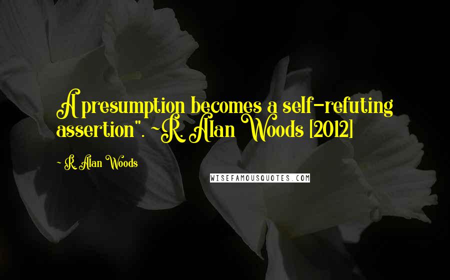 R. Alan Woods Quotes: A presumption becomes a self-refuting assertion". ~R. Alan Woods [2012]