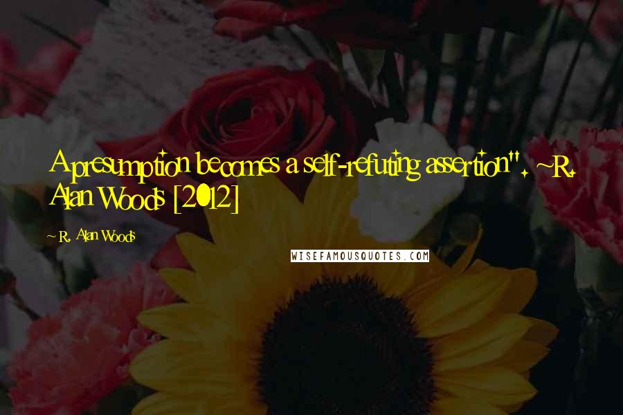 R. Alan Woods Quotes: A presumption becomes a self-refuting assertion". ~R. Alan Woods [2012]