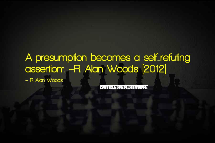 R. Alan Woods Quotes: A presumption becomes a self-refuting assertion". ~R. Alan Woods [2012]