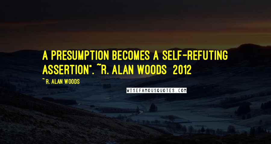 R. Alan Woods Quotes: A presumption becomes a self-refuting assertion". ~R. Alan Woods [2012]