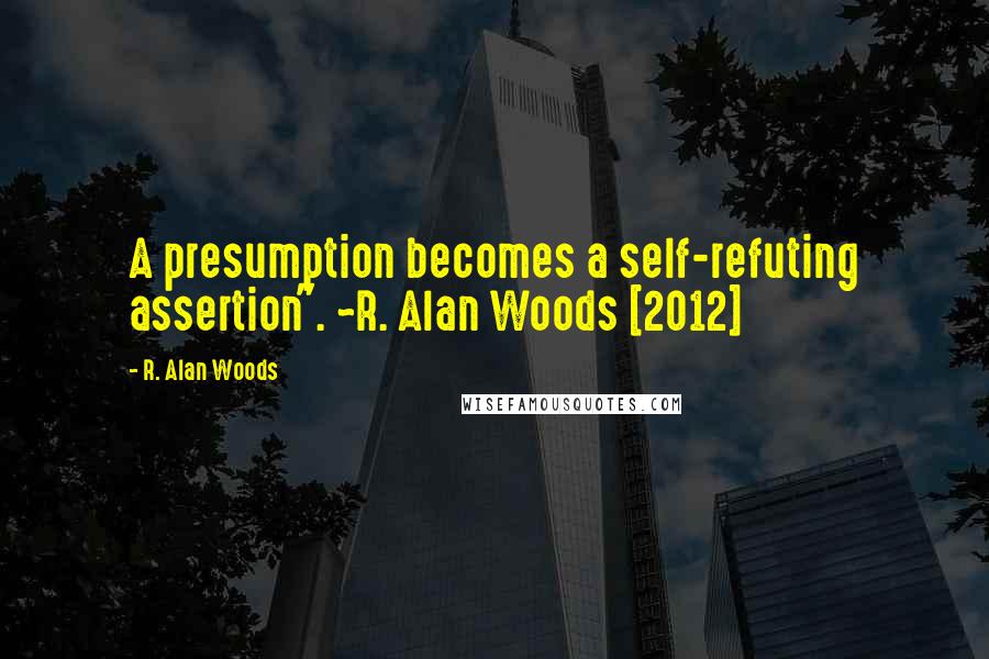 R. Alan Woods Quotes: A presumption becomes a self-refuting assertion". ~R. Alan Woods [2012]