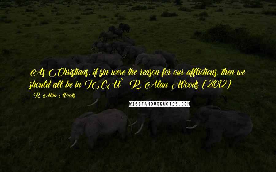 R. Alan Woods Quotes: As Christians, if sin were the reason for our afflictions, then we should all be in ICU"~ R. Alan Woods [2012]