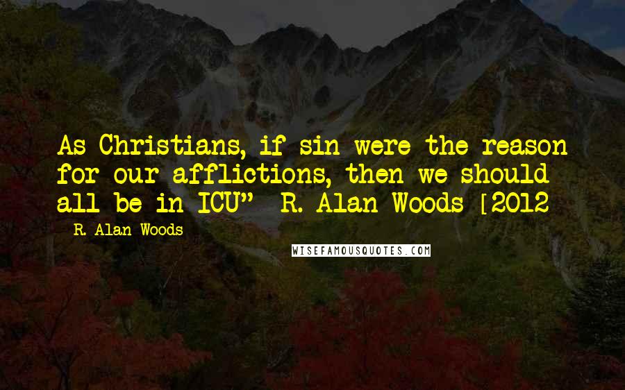 R. Alan Woods Quotes: As Christians, if sin were the reason for our afflictions, then we should all be in ICU"~ R. Alan Woods [2012]