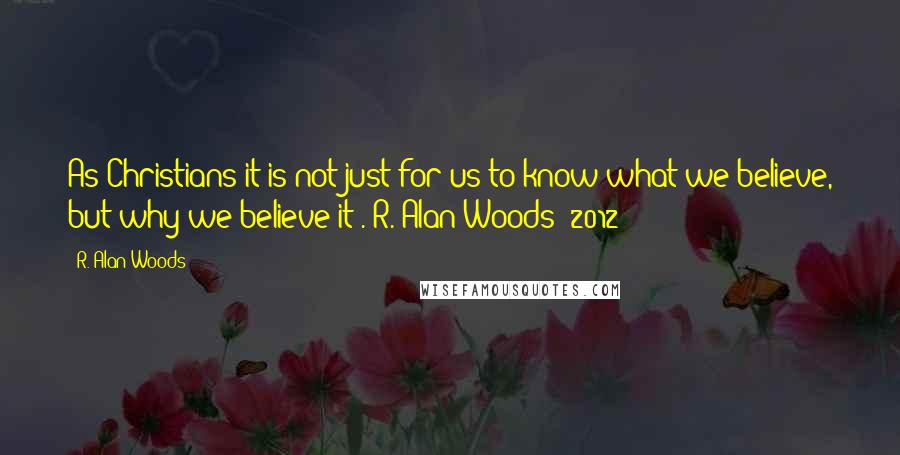 R. Alan Woods Quotes: As Christians it is not just for us to know what we believe, but why we believe it".~R. Alan Woods [2012]