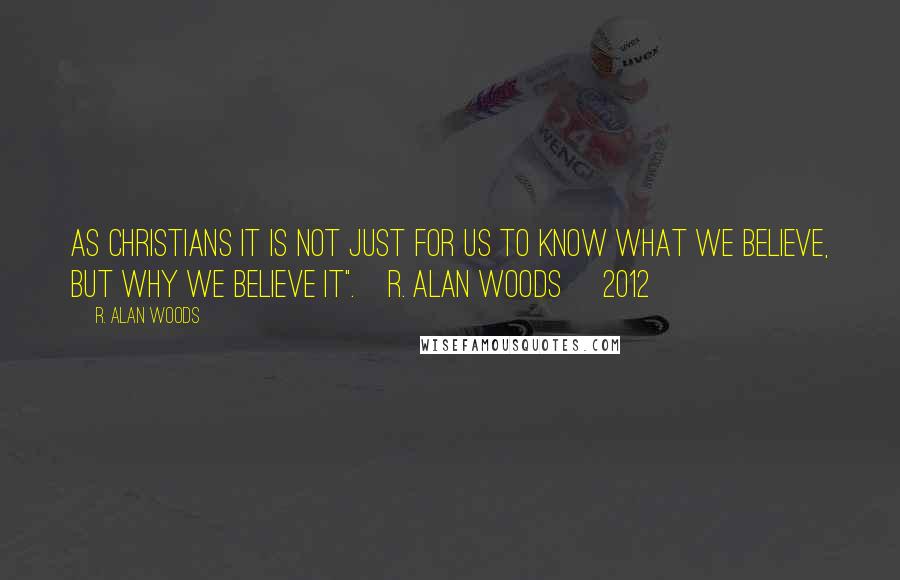 R. Alan Woods Quotes: As Christians it is not just for us to know what we believe, but why we believe it".~R. Alan Woods [2012]