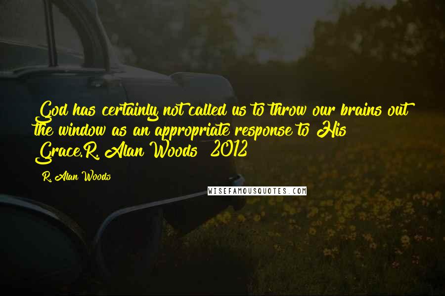 R. Alan Woods Quotes: God has certainly not called us to throw our brains out the window as an appropriate response to His Grace.R. Alan Woods [2012]