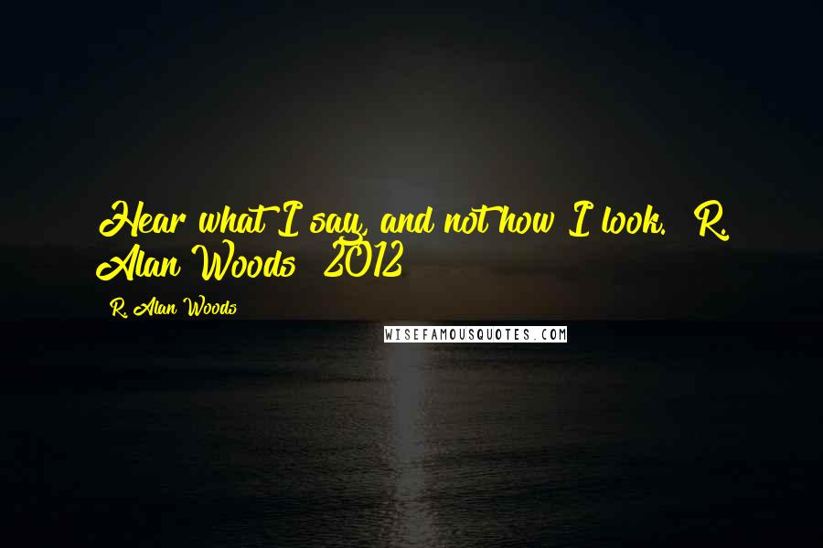 R. Alan Woods Quotes: Hear what I say, and not how I look."~R. Alan Woods [2012]