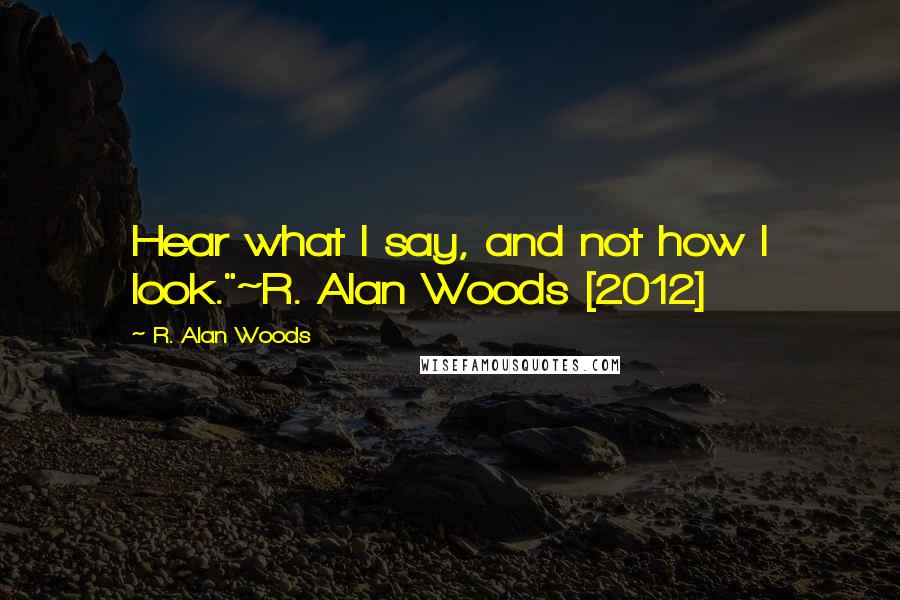 R. Alan Woods Quotes: Hear what I say, and not how I look."~R. Alan Woods [2012]