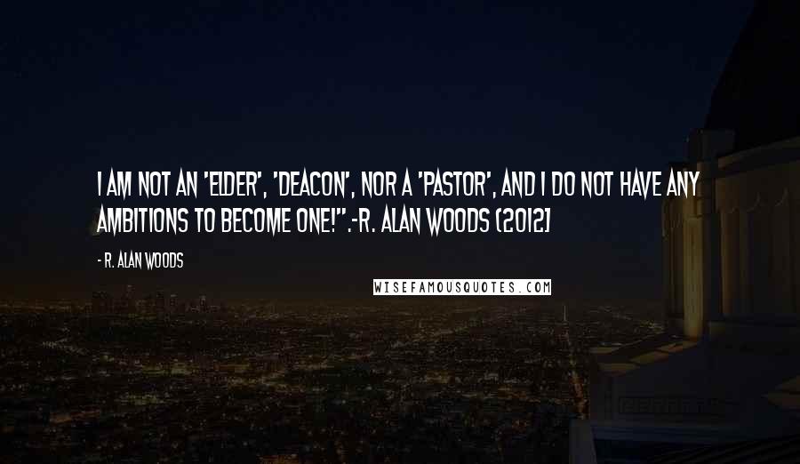 R. Alan Woods Quotes: I am not an 'elder', 'deacon', nor a 'pastor', and I do not have any ambitions to become one!".~R. Alan Woods {2012]