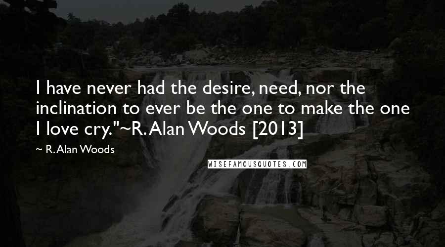 R. Alan Woods Quotes: I have never had the desire, need, nor the inclination to ever be the one to make the one I love cry."~R. Alan Woods [2013]