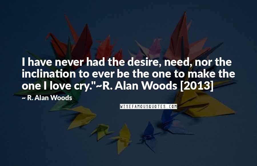 R. Alan Woods Quotes: I have never had the desire, need, nor the inclination to ever be the one to make the one I love cry."~R. Alan Woods [2013]
