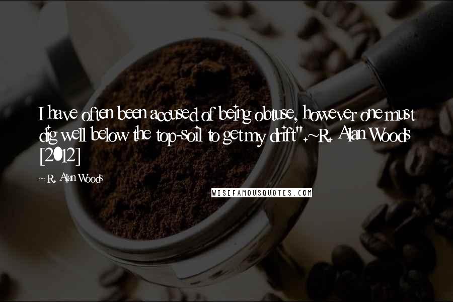 R. Alan Woods Quotes: I have often been accused of being obtuse, however one must dig well below the top-soil to get my drift".~R. Alan Woods [2012]