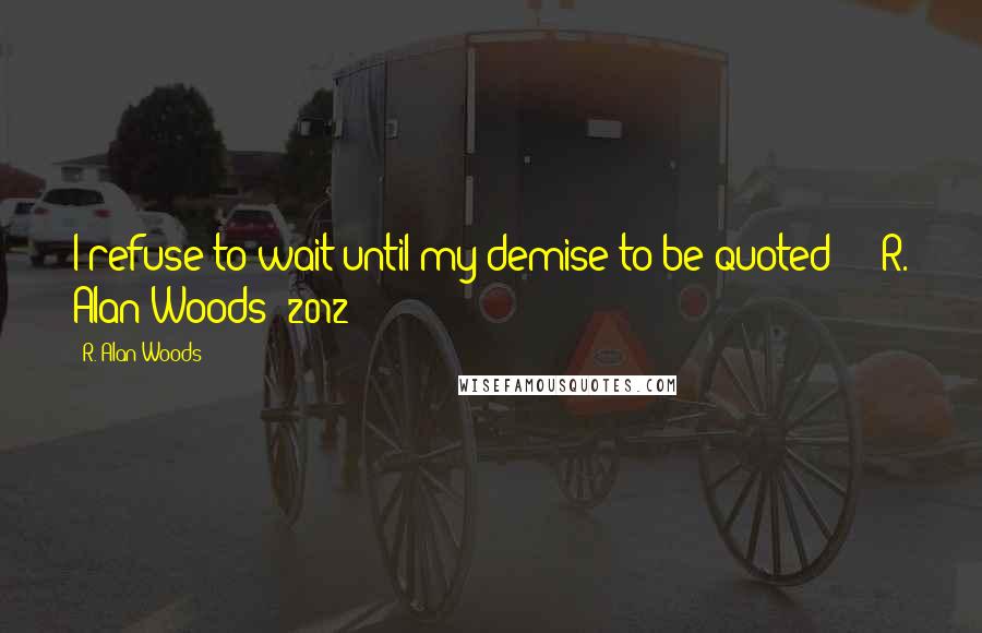 R. Alan Woods Quotes: I refuse to wait until my demise to be quoted!!!"~R. Alan Woods [2012]