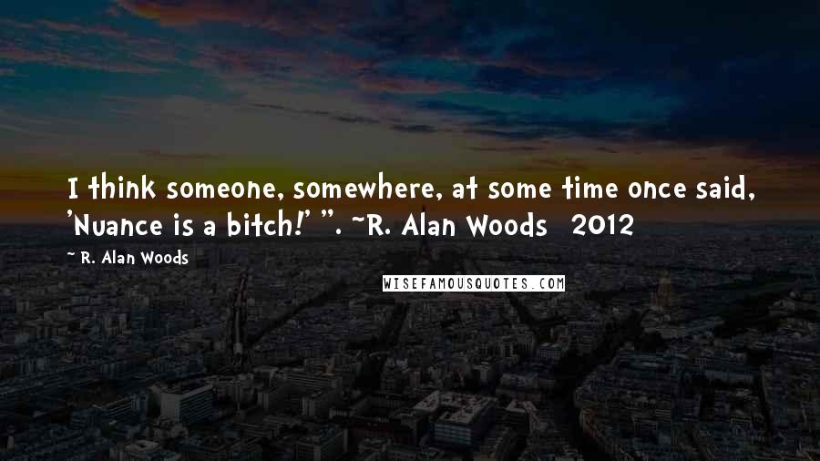 R. Alan Woods Quotes: I think someone, somewhere, at some time once said, 'Nuance is a bitch!' ". ~R. Alan Woods [2012]