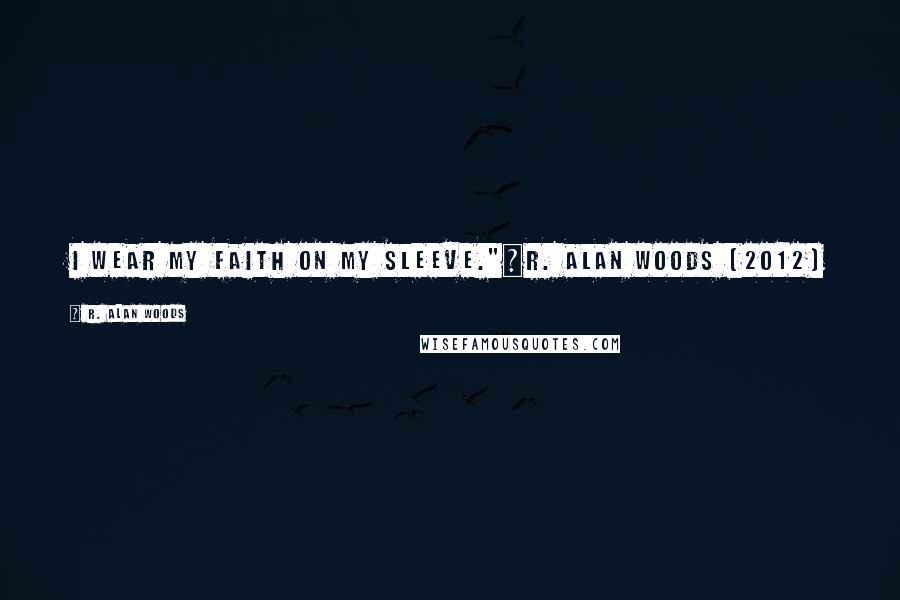 R. Alan Woods Quotes: I wear my faith on my sleeve."~R. Alan Woods [2012]