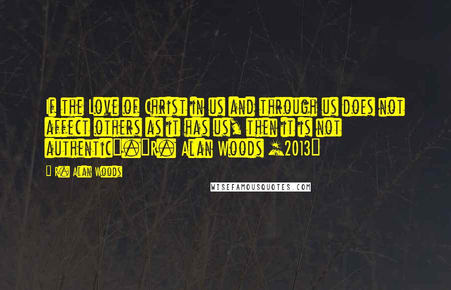 R. Alan Woods Quotes: If the Love of Christ in us and through us does not affect others as it has us, then it is not authentic".~R. Alan Woods [2013]