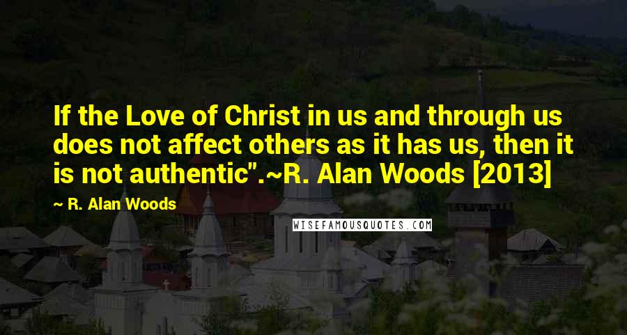 R. Alan Woods Quotes: If the Love of Christ in us and through us does not affect others as it has us, then it is not authentic".~R. Alan Woods [2013]