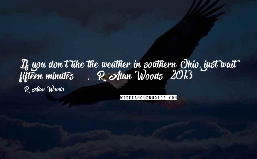 R. Alan Woods Quotes: If you don't like the weather in southern Ohio, just wait fifteen minutes!!!". ~R. Alan Woods [2013]