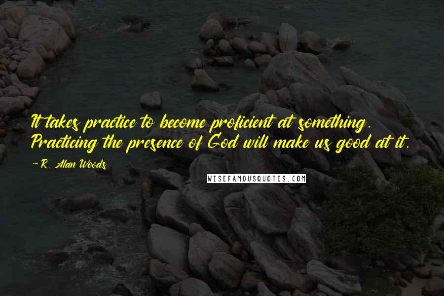 R. Alan Woods Quotes: It takes practice to become proficient at something. Practicing the presence of God will make us good at it.