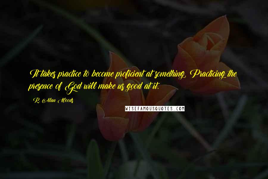 R. Alan Woods Quotes: It takes practice to become proficient at something. Practicing the presence of God will make us good at it.