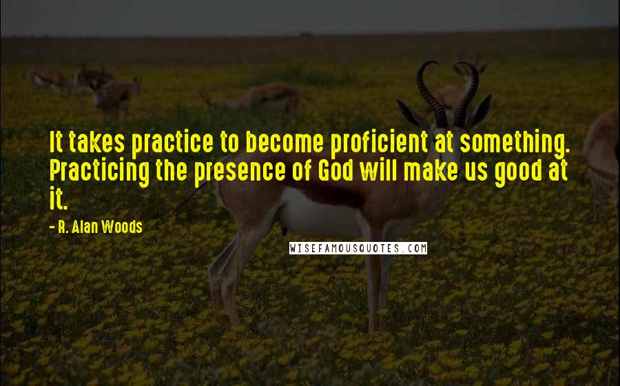R. Alan Woods Quotes: It takes practice to become proficient at something. Practicing the presence of God will make us good at it.