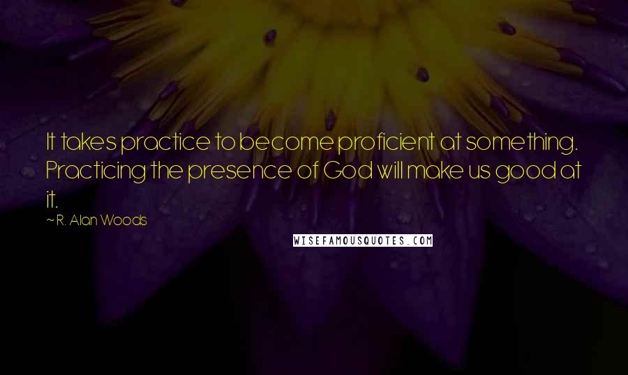 R. Alan Woods Quotes: It takes practice to become proficient at something. Practicing the presence of God will make us good at it.