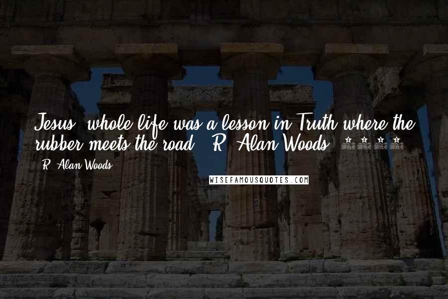 R. Alan Woods Quotes: Jesus' whole life was a lesson in Truth where the rubber meets the road."~R. Alan Woods [2007]