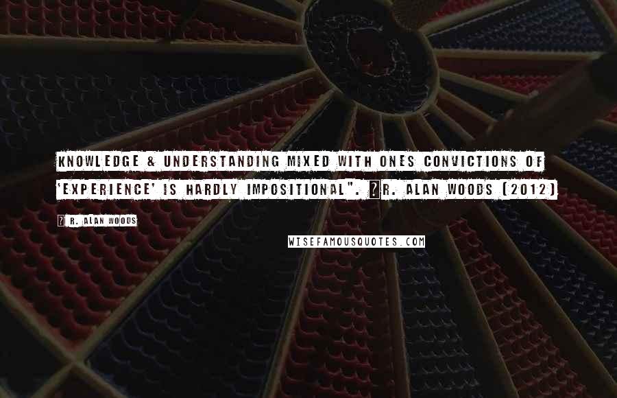 R. Alan Woods Quotes: Knowledge & understanding mixed with ones convictions of 'experience' is hardly impositional". ~R. Alan Woods [2012]