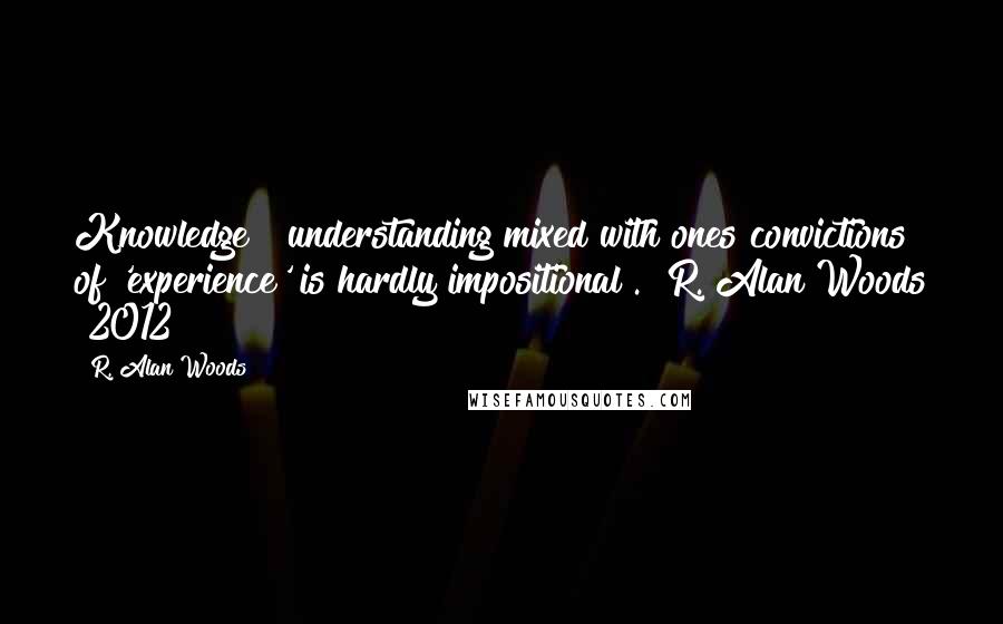 R. Alan Woods Quotes: Knowledge & understanding mixed with ones convictions of 'experience' is hardly impositional". ~R. Alan Woods [2012]