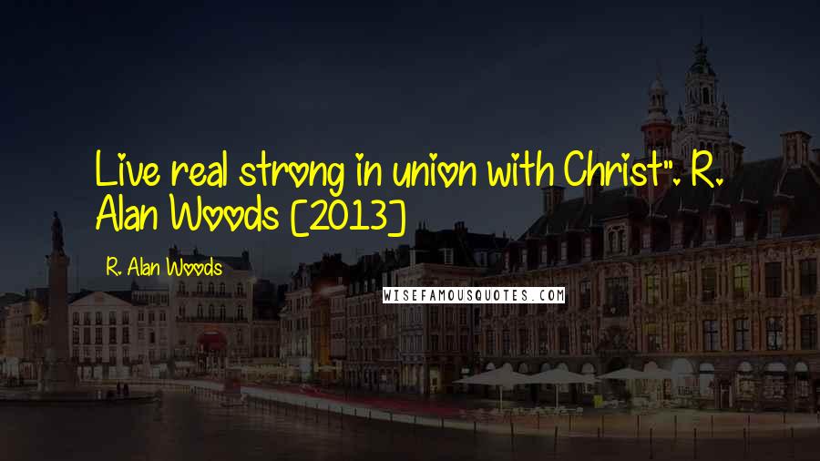 R. Alan Woods Quotes: Live real strong in union with Christ".~R. Alan Woods [2013]