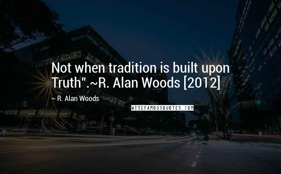 R. Alan Woods Quotes: Not when tradition is built upon Truth".~R. Alan Woods [2012]