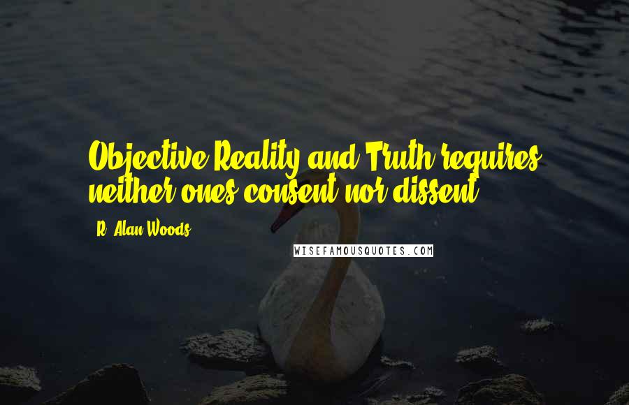 R. Alan Woods Quotes: Objective Reality and Truth requires neither ones consent nor dissent.