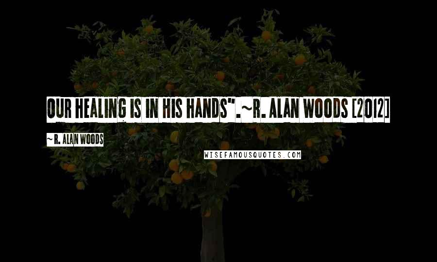 R. Alan Woods Quotes: Our healing is in His hands".~R. Alan Woods [2012]