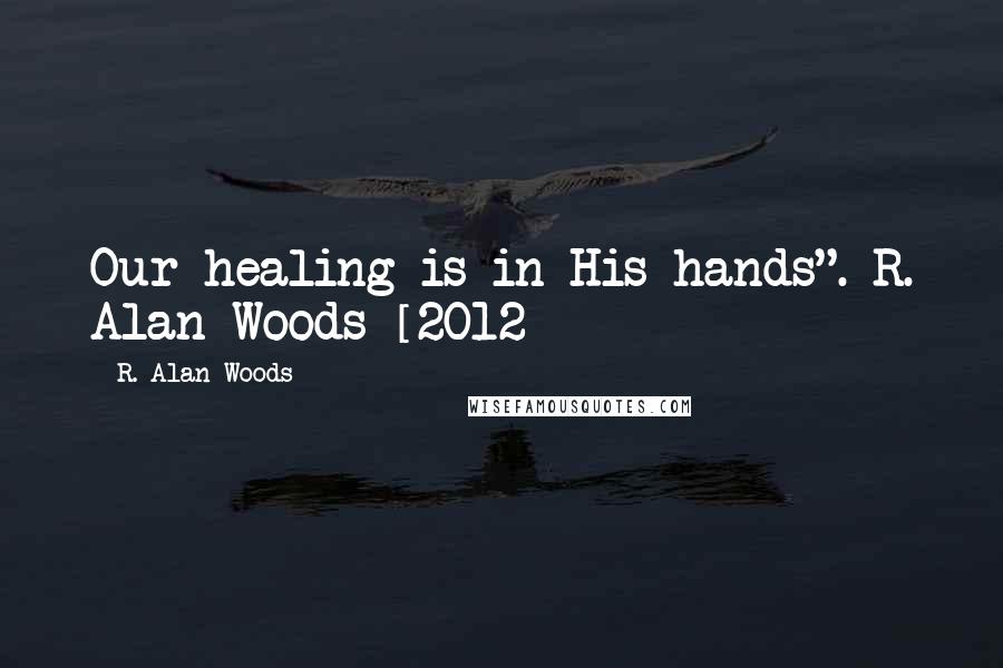 R. Alan Woods Quotes: Our healing is in His hands".~R. Alan Woods [2012]