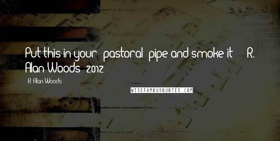 R. Alan Woods Quotes: Put this in your 'pastoral' pipe and smoke it!!!"~R. Alan Woods [2012]