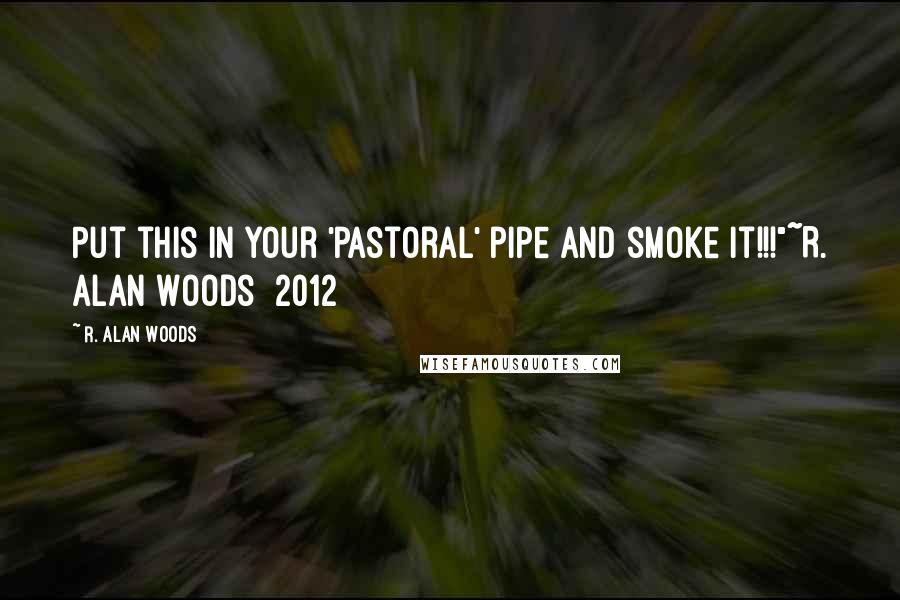 R. Alan Woods Quotes: Put this in your 'pastoral' pipe and smoke it!!!"~R. Alan Woods [2012]