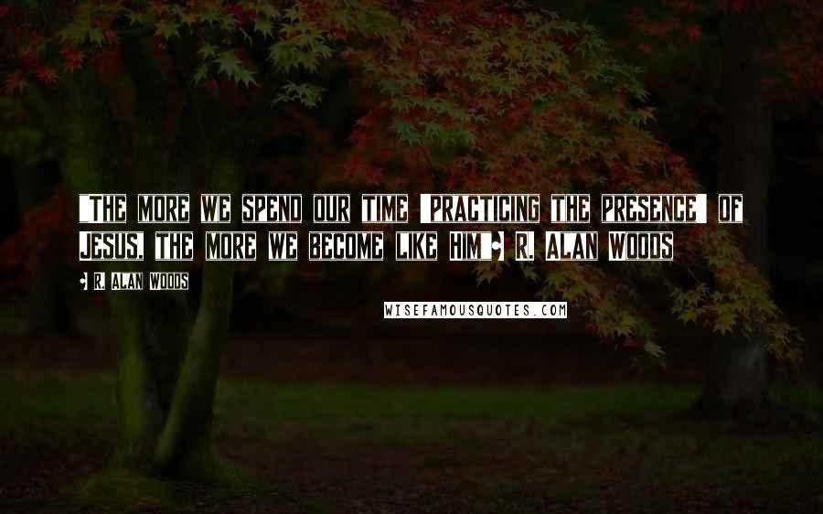R. Alan Woods Quotes: "The more we spend our time 'practicing the presence' of Jesus, the more we become like Him"~ R. Alan Woods