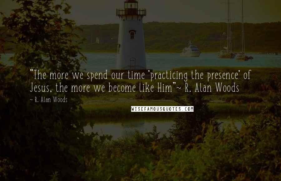 R. Alan Woods Quotes: "The more we spend our time 'practicing the presence' of Jesus, the more we become like Him"~ R. Alan Woods