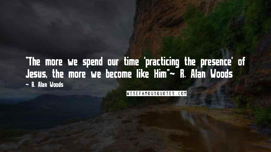 R. Alan Woods Quotes: "The more we spend our time 'practicing the presence' of Jesus, the more we become like Him"~ R. Alan Woods