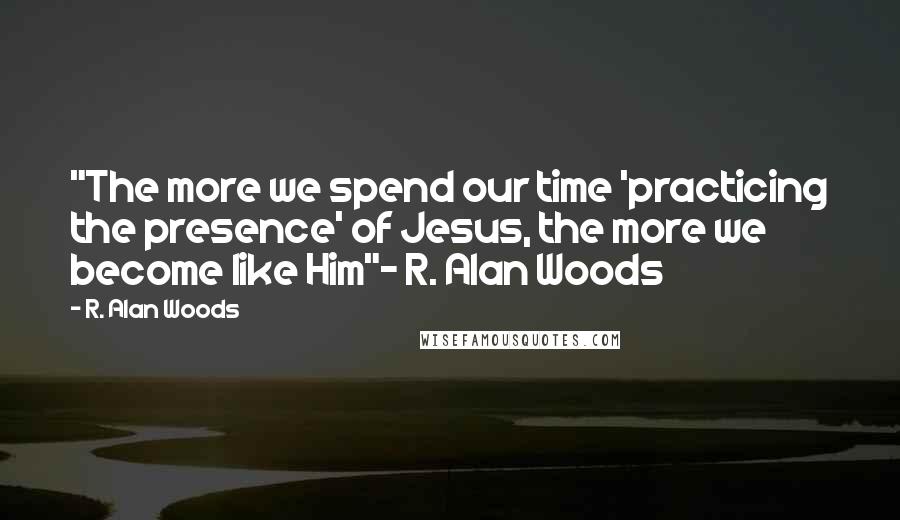 R. Alan Woods Quotes: "The more we spend our time 'practicing the presence' of Jesus, the more we become like Him"~ R. Alan Woods