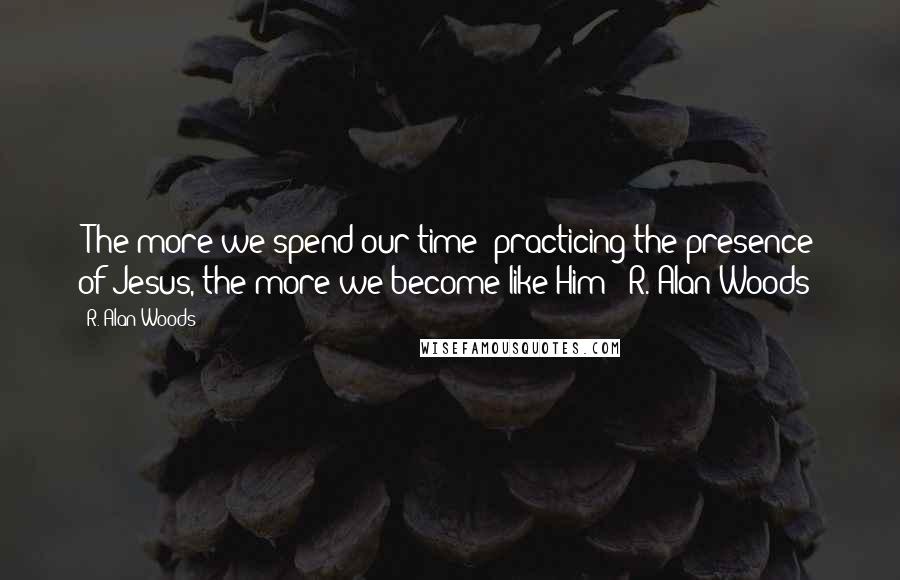 R. Alan Woods Quotes: "The more we spend our time 'practicing the presence' of Jesus, the more we become like Him"~ R. Alan Woods