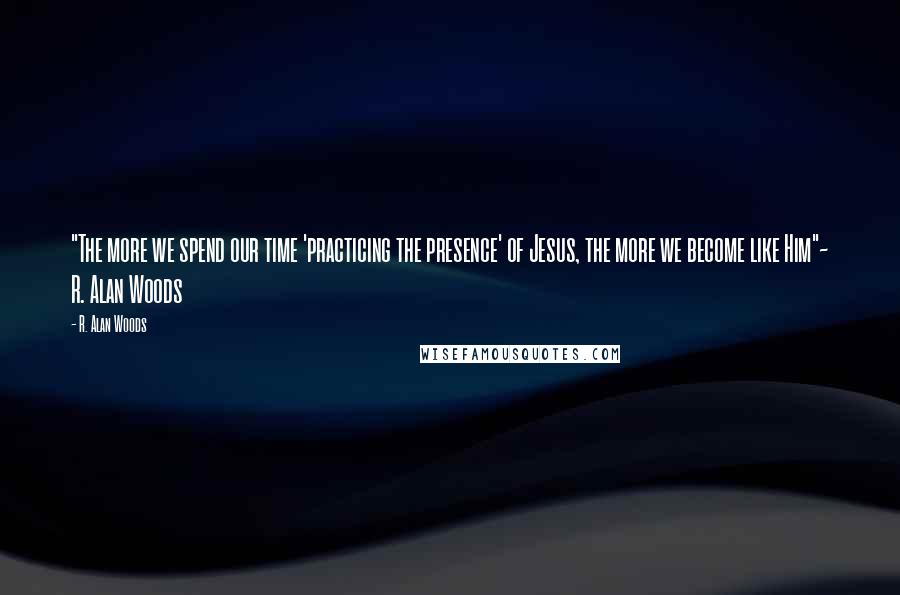 R. Alan Woods Quotes: "The more we spend our time 'practicing the presence' of Jesus, the more we become like Him"~ R. Alan Woods