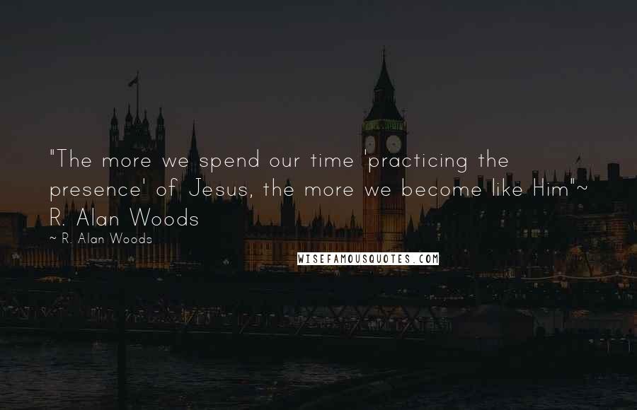 R. Alan Woods Quotes: "The more we spend our time 'practicing the presence' of Jesus, the more we become like Him"~ R. Alan Woods