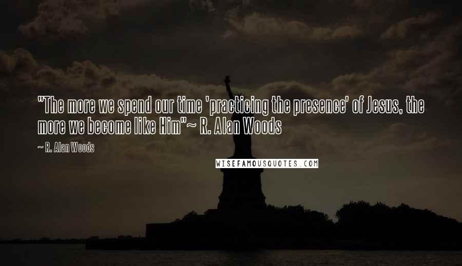 R. Alan Woods Quotes: "The more we spend our time 'practicing the presence' of Jesus, the more we become like Him"~ R. Alan Woods