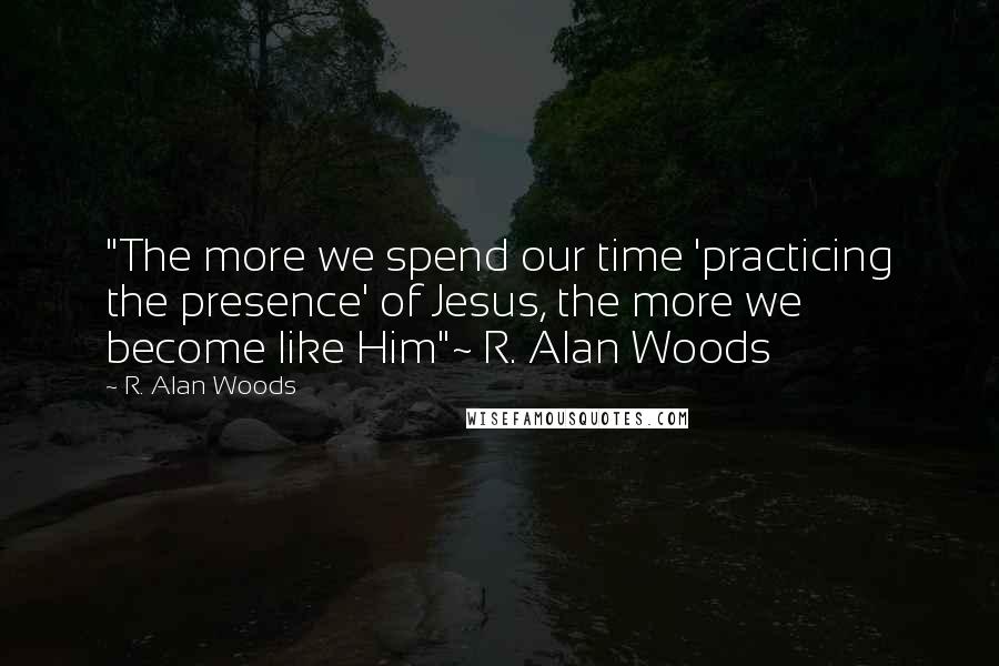 R. Alan Woods Quotes: "The more we spend our time 'practicing the presence' of Jesus, the more we become like Him"~ R. Alan Woods