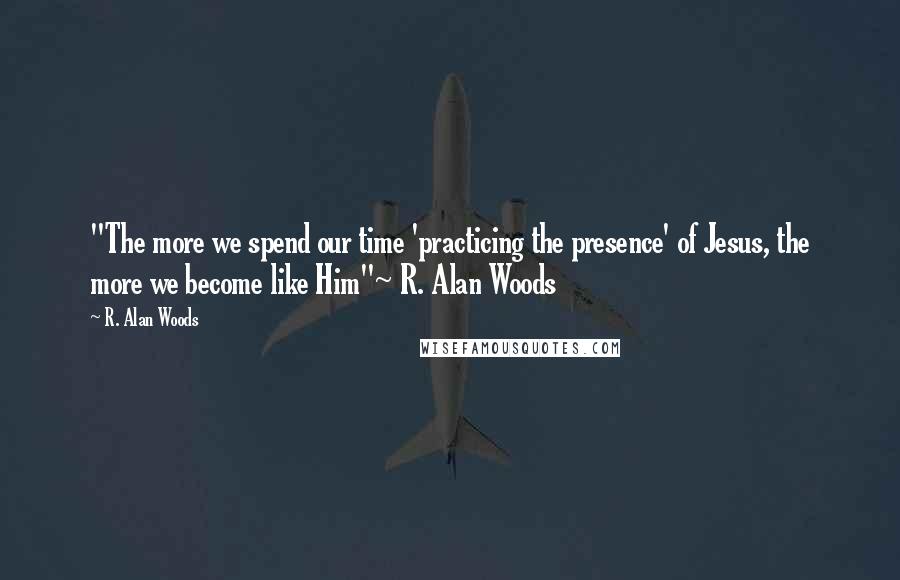 R. Alan Woods Quotes: "The more we spend our time 'practicing the presence' of Jesus, the more we become like Him"~ R. Alan Woods